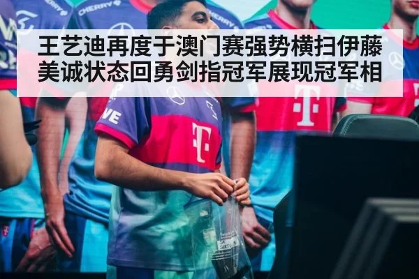 王艺迪再度于澳门赛强势横扫伊藤美诚状态回勇剑指冠军展现冠军相